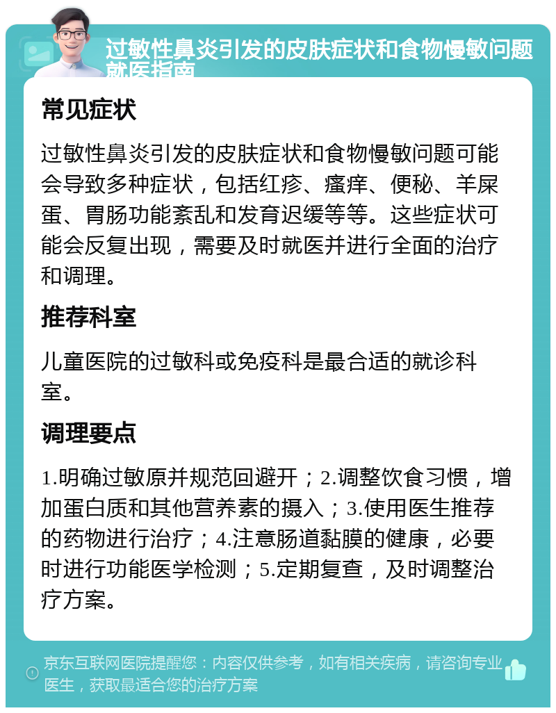 过敏性鼻炎引发的皮肤症状和食物慢敏问题就医指南 常见症状 过敏性鼻炎引发的皮肤症状和食物慢敏问题可能会导致多种症状，包括红疹、瘙痒、便秘、羊屎蛋、胃肠功能紊乱和发育迟缓等等。这些症状可能会反复出现，需要及时就医并进行全面的治疗和调理。 推荐科室 儿童医院的过敏科或免疫科是最合适的就诊科室。 调理要点 1.明确过敏原并规范回避开；2.调整饮食习惯，增加蛋白质和其他营养素的摄入；3.使用医生推荐的药物进行治疗；4.注意肠道黏膜的健康，必要时进行功能医学检测；5.定期复查，及时调整治疗方案。