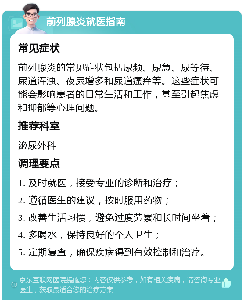 前列腺炎就医指南 常见症状 前列腺炎的常见症状包括尿频、尿急、尿等待、尿道浑浊、夜尿增多和尿道瘙痒等。这些症状可能会影响患者的日常生活和工作，甚至引起焦虑和抑郁等心理问题。 推荐科室 泌尿外科 调理要点 1. 及时就医，接受专业的诊断和治疗； 2. 遵循医生的建议，按时服用药物； 3. 改善生活习惯，避免过度劳累和长时间坐着； 4. 多喝水，保持良好的个人卫生； 5. 定期复查，确保疾病得到有效控制和治疗。