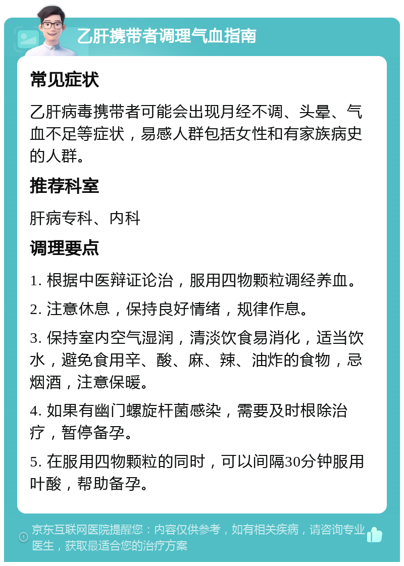 乙肝携带者调理气血指南 常见症状 乙肝病毒携带者可能会出现月经不调、头晕、气血不足等症状，易感人群包括女性和有家族病史的人群。 推荐科室 肝病专科、内科 调理要点 1. 根据中医辩证论治，服用四物颗粒调经养血。 2. 注意休息，保持良好情绪，规律作息。 3. 保持室内空气湿润，清淡饮食易消化，适当饮水，避免食用辛、酸、麻、辣、油炸的食物，忌烟酒，注意保暖。 4. 如果有幽门螺旋杆菌感染，需要及时根除治疗，暂停备孕。 5. 在服用四物颗粒的同时，可以间隔30分钟服用叶酸，帮助备孕。