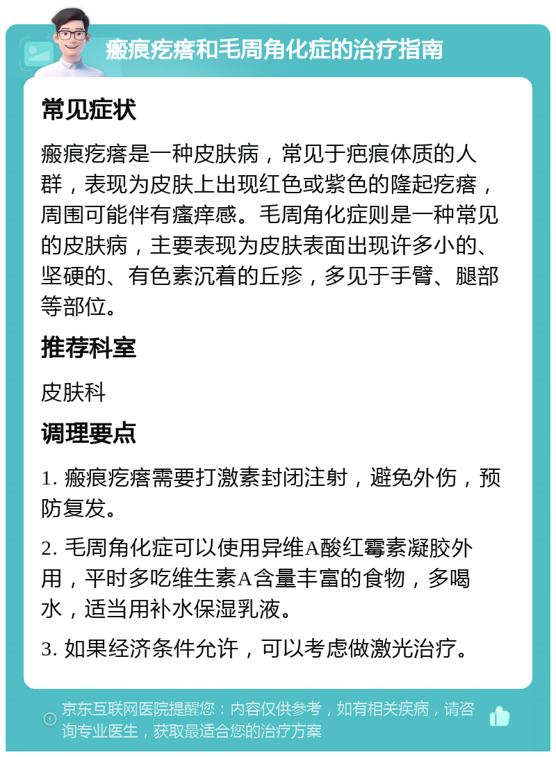 瘢痕疙瘩和毛周角化症的治疗指南 常见症状 瘢痕疙瘩是一种皮肤病，常见于疤痕体质的人群，表现为皮肤上出现红色或紫色的隆起疙瘩，周围可能伴有瘙痒感。毛周角化症则是一种常见的皮肤病，主要表现为皮肤表面出现许多小的、坚硬的、有色素沉着的丘疹，多见于手臂、腿部等部位。 推荐科室 皮肤科 调理要点 1. 瘢痕疙瘩需要打激素封闭注射，避免外伤，预防复发。 2. 毛周角化症可以使用异维A酸红霉素凝胶外用，平时多吃维生素A含量丰富的食物，多喝水，适当用补水保湿乳液。 3. 如果经济条件允许，可以考虑做激光治疗。