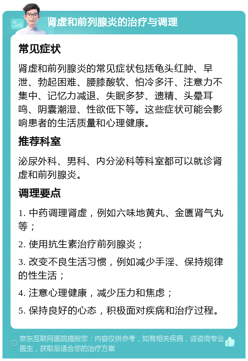 肾虚和前列腺炎的治疗与调理 常见症状 肾虚和前列腺炎的常见症状包括龟头红肿、早泄、勃起困难、腰膝酸软、怕冷多汗、注意力不集中、记忆力减退、失眠多梦、遗精、头晕耳鸣、阴囊潮湿、性欲低下等。这些症状可能会影响患者的生活质量和心理健康。 推荐科室 泌尿外科、男科、内分泌科等科室都可以就诊肾虚和前列腺炎。 调理要点 1. 中药调理肾虚，例如六味地黄丸、金匮肾气丸等； 2. 使用抗生素治疗前列腺炎； 3. 改变不良生活习惯，例如减少手淫、保持规律的性生活； 4. 注意心理健康，减少压力和焦虑； 5. 保持良好的心态，积极面对疾病和治疗过程。