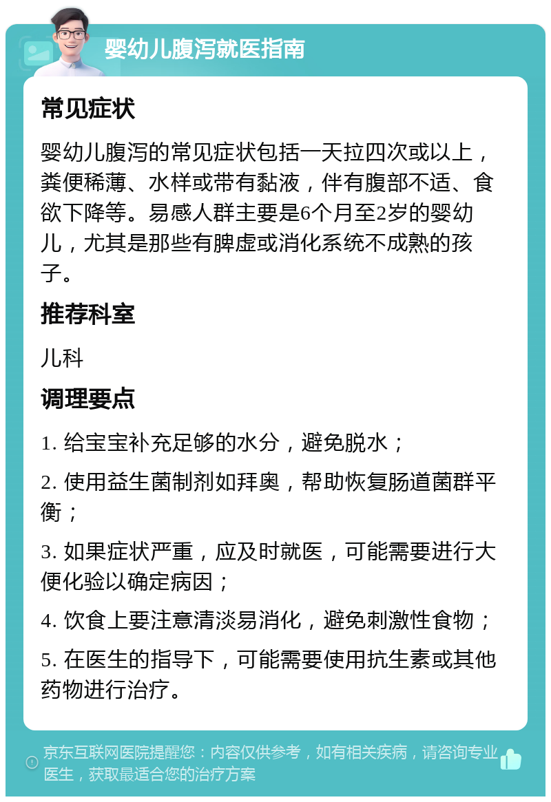 婴幼儿腹泻就医指南 常见症状 婴幼儿腹泻的常见症状包括一天拉四次或以上，粪便稀薄、水样或带有黏液，伴有腹部不适、食欲下降等。易感人群主要是6个月至2岁的婴幼儿，尤其是那些有脾虚或消化系统不成熟的孩子。 推荐科室 儿科 调理要点 1. 给宝宝补充足够的水分，避免脱水； 2. 使用益生菌制剂如拜奥，帮助恢复肠道菌群平衡； 3. 如果症状严重，应及时就医，可能需要进行大便化验以确定病因； 4. 饮食上要注意清淡易消化，避免刺激性食物； 5. 在医生的指导下，可能需要使用抗生素或其他药物进行治疗。