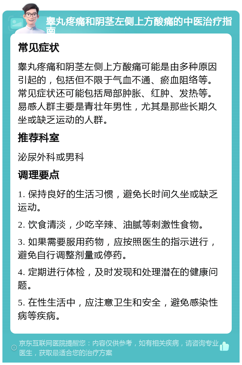 睾丸疼痛和阴茎左侧上方酸痛的中医治疗指南 常见症状 睾丸疼痛和阴茎左侧上方酸痛可能是由多种原因引起的，包括但不限于气血不通、瘀血阻络等。常见症状还可能包括局部肿胀、红肿、发热等。易感人群主要是青壮年男性，尤其是那些长期久坐或缺乏运动的人群。 推荐科室 泌尿外科或男科 调理要点 1. 保持良好的生活习惯，避免长时间久坐或缺乏运动。 2. 饮食清淡，少吃辛辣、油腻等刺激性食物。 3. 如果需要服用药物，应按照医生的指示进行，避免自行调整剂量或停药。 4. 定期进行体检，及时发现和处理潜在的健康问题。 5. 在性生活中，应注意卫生和安全，避免感染性病等疾病。