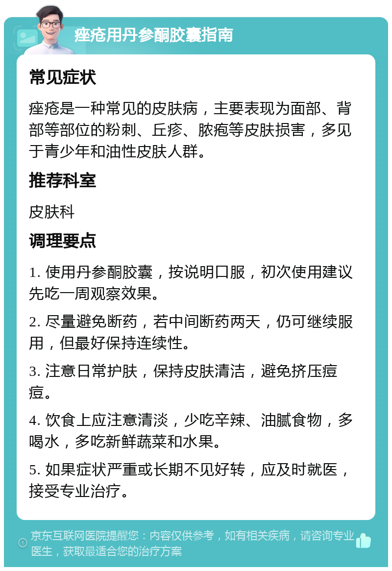 痤疮用丹参酮胶囊指南 常见症状 痤疮是一种常见的皮肤病，主要表现为面部、背部等部位的粉刺、丘疹、脓疱等皮肤损害，多见于青少年和油性皮肤人群。 推荐科室 皮肤科 调理要点 1. 使用丹参酮胶囊，按说明口服，初次使用建议先吃一周观察效果。 2. 尽量避免断药，若中间断药两天，仍可继续服用，但最好保持连续性。 3. 注意日常护肤，保持皮肤清洁，避免挤压痘痘。 4. 饮食上应注意清淡，少吃辛辣、油腻食物，多喝水，多吃新鲜蔬菜和水果。 5. 如果症状严重或长期不见好转，应及时就医，接受专业治疗。