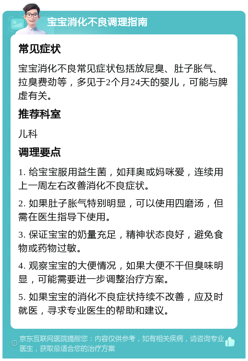 宝宝消化不良调理指南 常见症状 宝宝消化不良常见症状包括放屁臭、肚子胀气、拉臭费劲等，多见于2个月24天的婴儿，可能与脾虚有关。 推荐科室 儿科 调理要点 1. 给宝宝服用益生菌，如拜奥或妈咪爱，连续用上一周左右改善消化不良症状。 2. 如果肚子胀气特别明显，可以使用四磨汤，但需在医生指导下使用。 3. 保证宝宝的奶量充足，精神状态良好，避免食物或药物过敏。 4. 观察宝宝的大便情况，如果大便不干但臭味明显，可能需要进一步调整治疗方案。 5. 如果宝宝的消化不良症状持续不改善，应及时就医，寻求专业医生的帮助和建议。