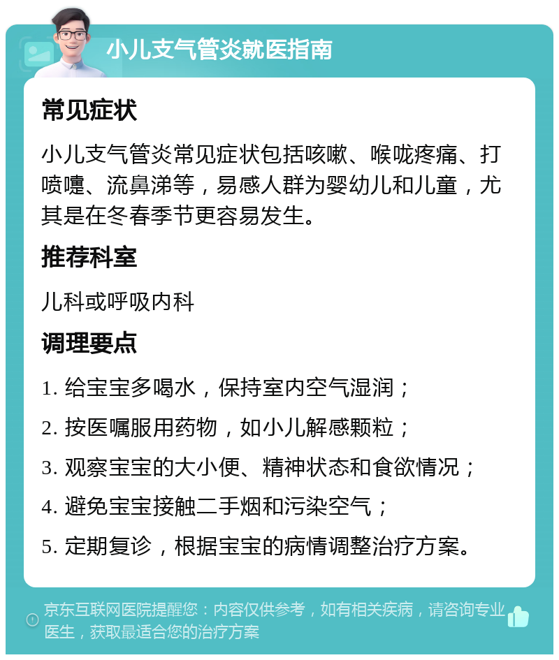 小儿支气管炎就医指南 常见症状 小儿支气管炎常见症状包括咳嗽、喉咙疼痛、打喷嚏、流鼻涕等，易感人群为婴幼儿和儿童，尤其是在冬春季节更容易发生。 推荐科室 儿科或呼吸内科 调理要点 1. 给宝宝多喝水，保持室内空气湿润； 2. 按医嘱服用药物，如小儿解感颗粒； 3. 观察宝宝的大小便、精神状态和食欲情况； 4. 避免宝宝接触二手烟和污染空气； 5. 定期复诊，根据宝宝的病情调整治疗方案。