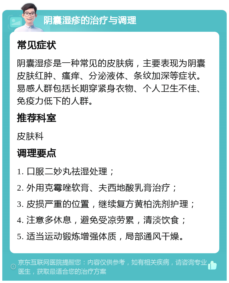 阴囊湿疹的治疗与调理 常见症状 阴囊湿疹是一种常见的皮肤病，主要表现为阴囊皮肤红肿、瘙痒、分泌液体、条纹加深等症状。易感人群包括长期穿紧身衣物、个人卫生不佳、免疫力低下的人群。 推荐科室 皮肤科 调理要点 1. 口服二妙丸祛湿处理； 2. 外用克霉唑软膏、夫西地酸乳膏治疗； 3. 皮损严重的位置，继续复方黄柏洗剂护理； 4. 注意多休息，避免受凉劳累，清淡饮食； 5. 适当运动锻炼增强体质，局部通风干燥。