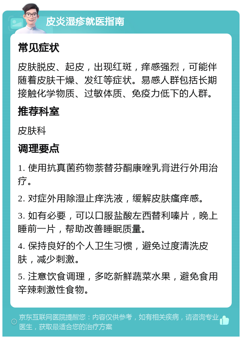 皮炎湿疹就医指南 常见症状 皮肤脱皮、起皮，出现红斑，痒感强烈，可能伴随着皮肤干燥、发红等症状。易感人群包括长期接触化学物质、过敏体质、免疫力低下的人群。 推荐科室 皮肤科 调理要点 1. 使用抗真菌药物萘替芬酮康唑乳膏进行外用治疗。 2. 对症外用除湿止痒洗液，缓解皮肤瘙痒感。 3. 如有必要，可以口服盐酸左西替利嗪片，晚上睡前一片，帮助改善睡眠质量。 4. 保持良好的个人卫生习惯，避免过度清洗皮肤，减少刺激。 5. 注意饮食调理，多吃新鲜蔬菜水果，避免食用辛辣刺激性食物。