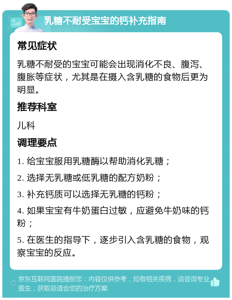 乳糖不耐受宝宝的钙补充指南 常见症状 乳糖不耐受的宝宝可能会出现消化不良、腹泻、腹胀等症状，尤其是在摄入含乳糖的食物后更为明显。 推荐科室 儿科 调理要点 1. 给宝宝服用乳糖酶以帮助消化乳糖； 2. 选择无乳糖或低乳糖的配方奶粉； 3. 补充钙质可以选择无乳糖的钙粉； 4. 如果宝宝有牛奶蛋白过敏，应避免牛奶味的钙粉； 5. 在医生的指导下，逐步引入含乳糖的食物，观察宝宝的反应。