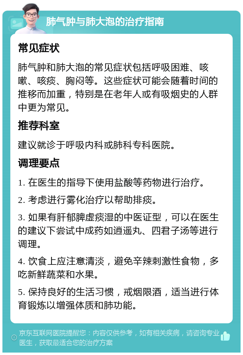 肺气肿与肺大泡的治疗指南 常见症状 肺气肿和肺大泡的常见症状包括呼吸困难、咳嗽、咳痰、胸闷等。这些症状可能会随着时间的推移而加重，特别是在老年人或有吸烟史的人群中更为常见。 推荐科室 建议就诊于呼吸内科或肺科专科医院。 调理要点 1. 在医生的指导下使用盐酸等药物进行治疗。 2. 考虑进行雾化治疗以帮助排痰。 3. 如果有肝郁脾虚痰湿的中医证型，可以在医生的建议下尝试中成药如逍遥丸、四君子汤等进行调理。 4. 饮食上应注意清淡，避免辛辣刺激性食物，多吃新鲜蔬菜和水果。 5. 保持良好的生活习惯，戒烟限酒，适当进行体育锻炼以增强体质和肺功能。