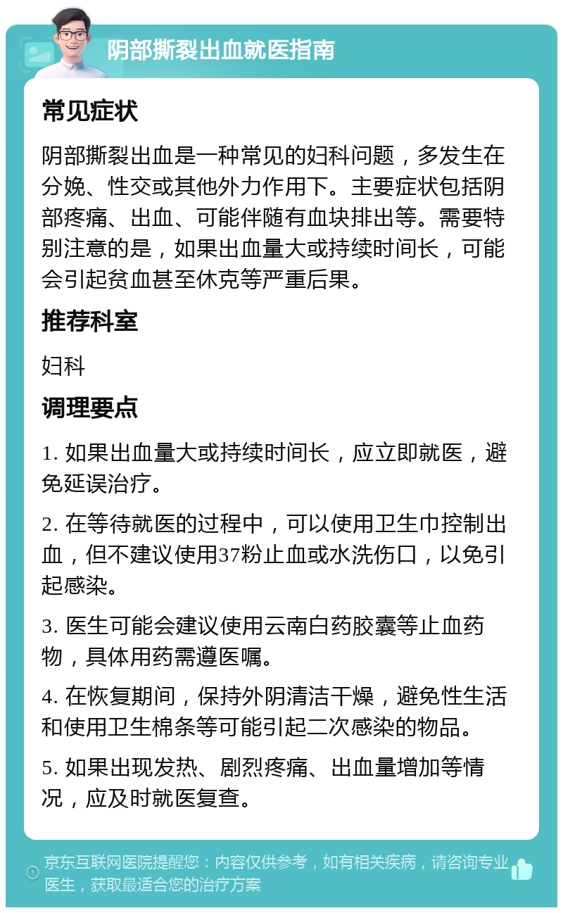 阴部撕裂出血就医指南 常见症状 阴部撕裂出血是一种常见的妇科问题，多发生在分娩、性交或其他外力作用下。主要症状包括阴部疼痛、出血、可能伴随有血块排出等。需要特别注意的是，如果出血量大或持续时间长，可能会引起贫血甚至休克等严重后果。 推荐科室 妇科 调理要点 1. 如果出血量大或持续时间长，应立即就医，避免延误治疗。 2. 在等待就医的过程中，可以使用卫生巾控制出血，但不建议使用37粉止血或水洗伤口，以免引起感染。 3. 医生可能会建议使用云南白药胶囊等止血药物，具体用药需遵医嘱。 4. 在恢复期间，保持外阴清洁干燥，避免性生活和使用卫生棉条等可能引起二次感染的物品。 5. 如果出现发热、剧烈疼痛、出血量增加等情况，应及时就医复查。