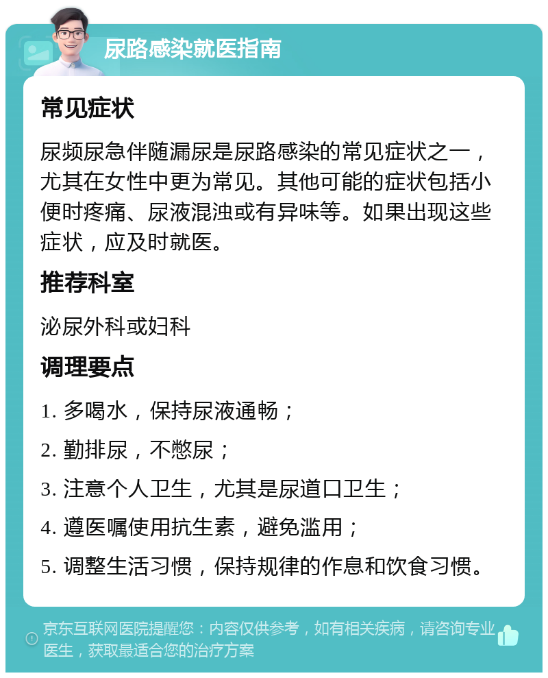 尿路感染就医指南 常见症状 尿频尿急伴随漏尿是尿路感染的常见症状之一，尤其在女性中更为常见。其他可能的症状包括小便时疼痛、尿液混浊或有异味等。如果出现这些症状，应及时就医。 推荐科室 泌尿外科或妇科 调理要点 1. 多喝水，保持尿液通畅； 2. 勤排尿，不憋尿； 3. 注意个人卫生，尤其是尿道口卫生； 4. 遵医嘱使用抗生素，避免滥用； 5. 调整生活习惯，保持规律的作息和饮食习惯。