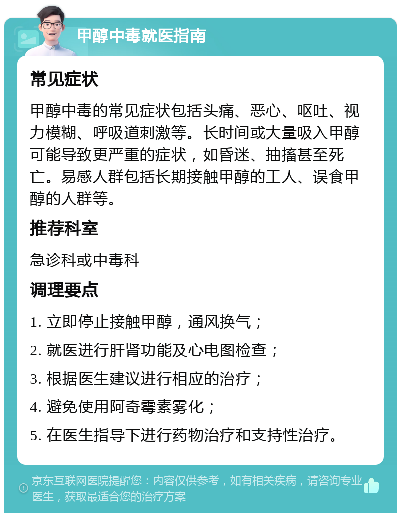 甲醇中毒就医指南 常见症状 甲醇中毒的常见症状包括头痛、恶心、呕吐、视力模糊、呼吸道刺激等。长时间或大量吸入甲醇可能导致更严重的症状，如昏迷、抽搐甚至死亡。易感人群包括长期接触甲醇的工人、误食甲醇的人群等。 推荐科室 急诊科或中毒科 调理要点 1. 立即停止接触甲醇，通风换气； 2. 就医进行肝肾功能及心电图检查； 3. 根据医生建议进行相应的治疗； 4. 避免使用阿奇霉素雾化； 5. 在医生指导下进行药物治疗和支持性治疗。