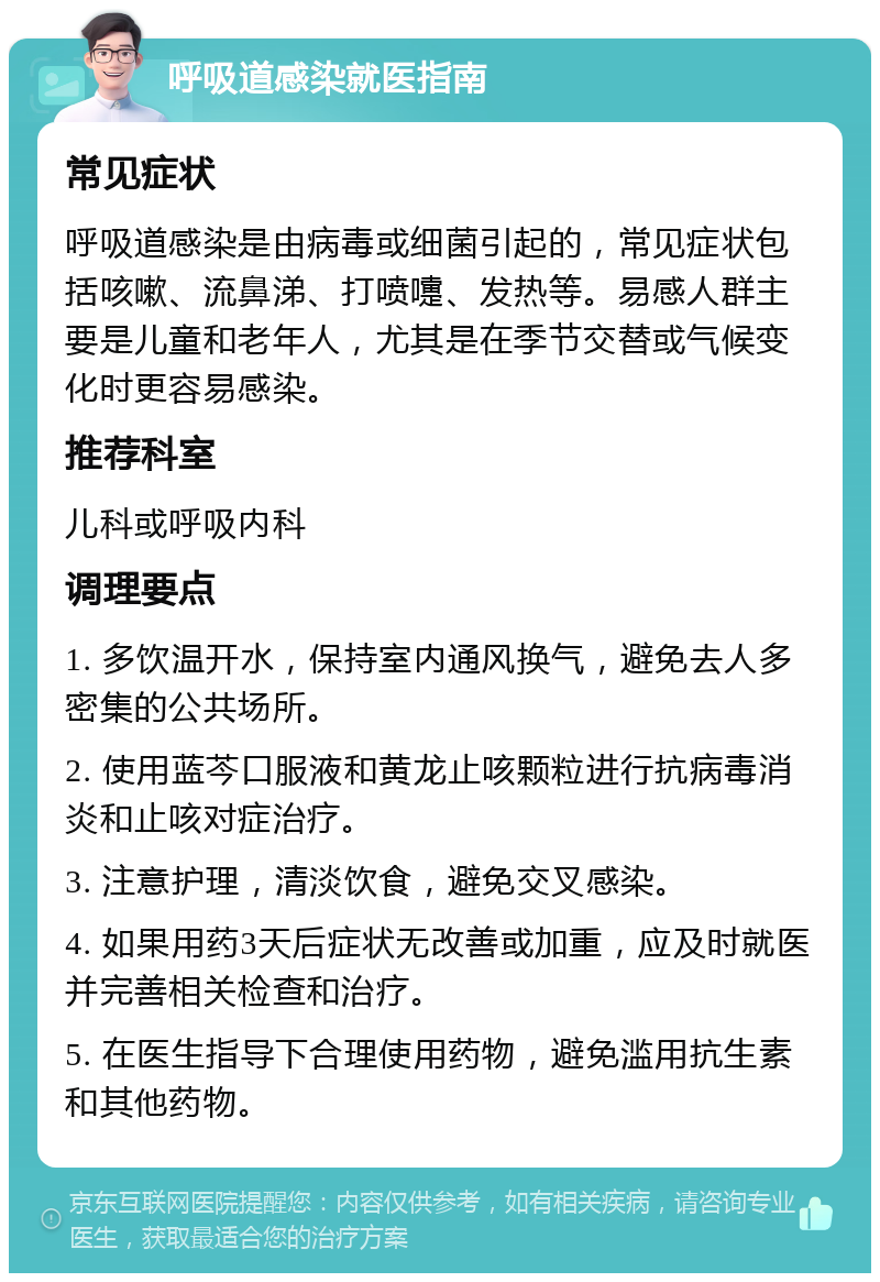 呼吸道感染就医指南 常见症状 呼吸道感染是由病毒或细菌引起的，常见症状包括咳嗽、流鼻涕、打喷嚏、发热等。易感人群主要是儿童和老年人，尤其是在季节交替或气候变化时更容易感染。 推荐科室 儿科或呼吸内科 调理要点 1. 多饮温开水，保持室内通风换气，避免去人多密集的公共场所。 2. 使用蓝芩口服液和黄龙止咳颗粒进行抗病毒消炎和止咳对症治疗。 3. 注意护理，清淡饮食，避免交叉感染。 4. 如果用药3天后症状无改善或加重，应及时就医并完善相关检查和治疗。 5. 在医生指导下合理使用药物，避免滥用抗生素和其他药物。