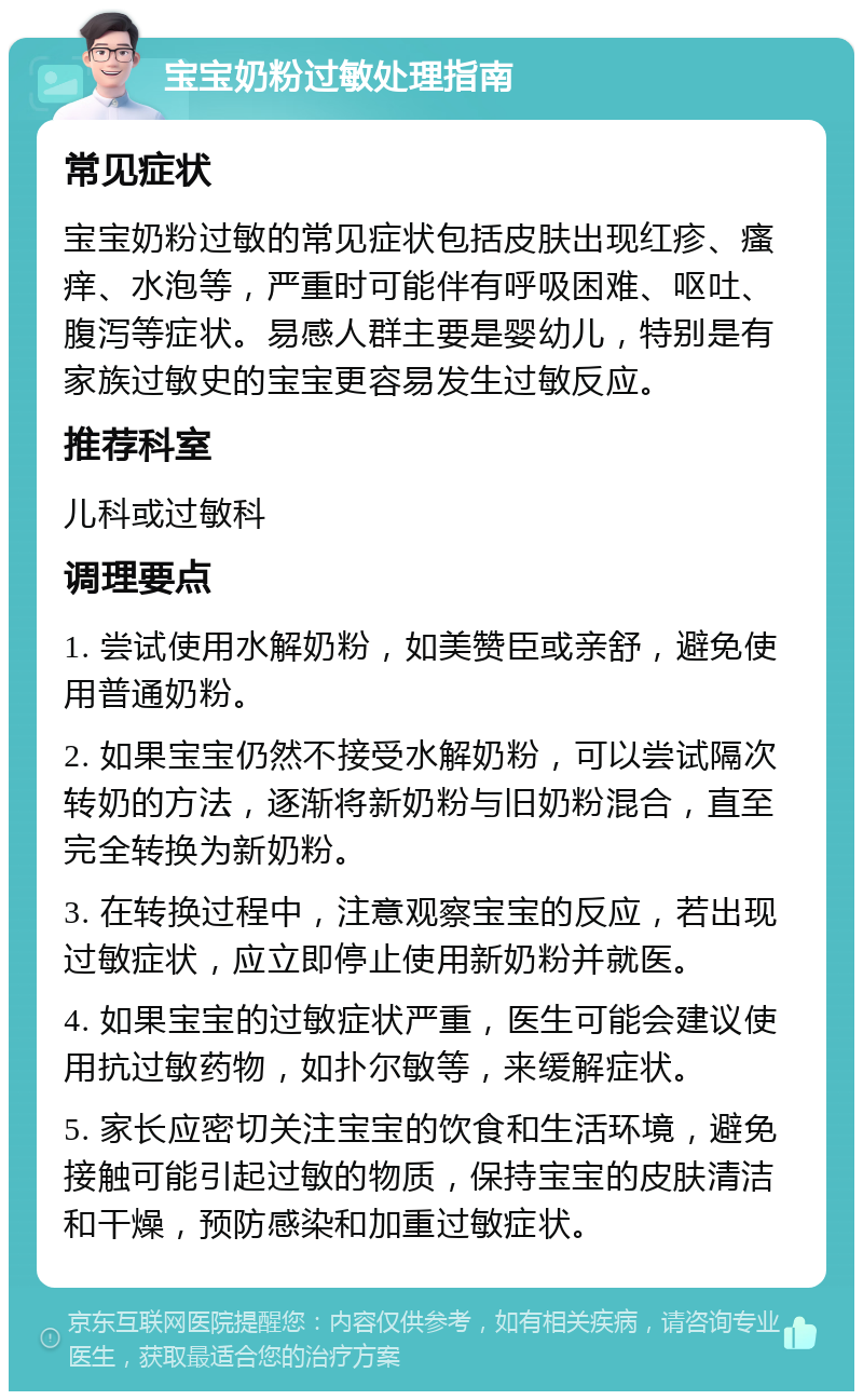 宝宝奶粉过敏处理指南 常见症状 宝宝奶粉过敏的常见症状包括皮肤出现红疹、瘙痒、水泡等，严重时可能伴有呼吸困难、呕吐、腹泻等症状。易感人群主要是婴幼儿，特别是有家族过敏史的宝宝更容易发生过敏反应。 推荐科室 儿科或过敏科 调理要点 1. 尝试使用水解奶粉，如美赞臣或亲舒，避免使用普通奶粉。 2. 如果宝宝仍然不接受水解奶粉，可以尝试隔次转奶的方法，逐渐将新奶粉与旧奶粉混合，直至完全转换为新奶粉。 3. 在转换过程中，注意观察宝宝的反应，若出现过敏症状，应立即停止使用新奶粉并就医。 4. 如果宝宝的过敏症状严重，医生可能会建议使用抗过敏药物，如扑尔敏等，来缓解症状。 5. 家长应密切关注宝宝的饮食和生活环境，避免接触可能引起过敏的物质，保持宝宝的皮肤清洁和干燥，预防感染和加重过敏症状。