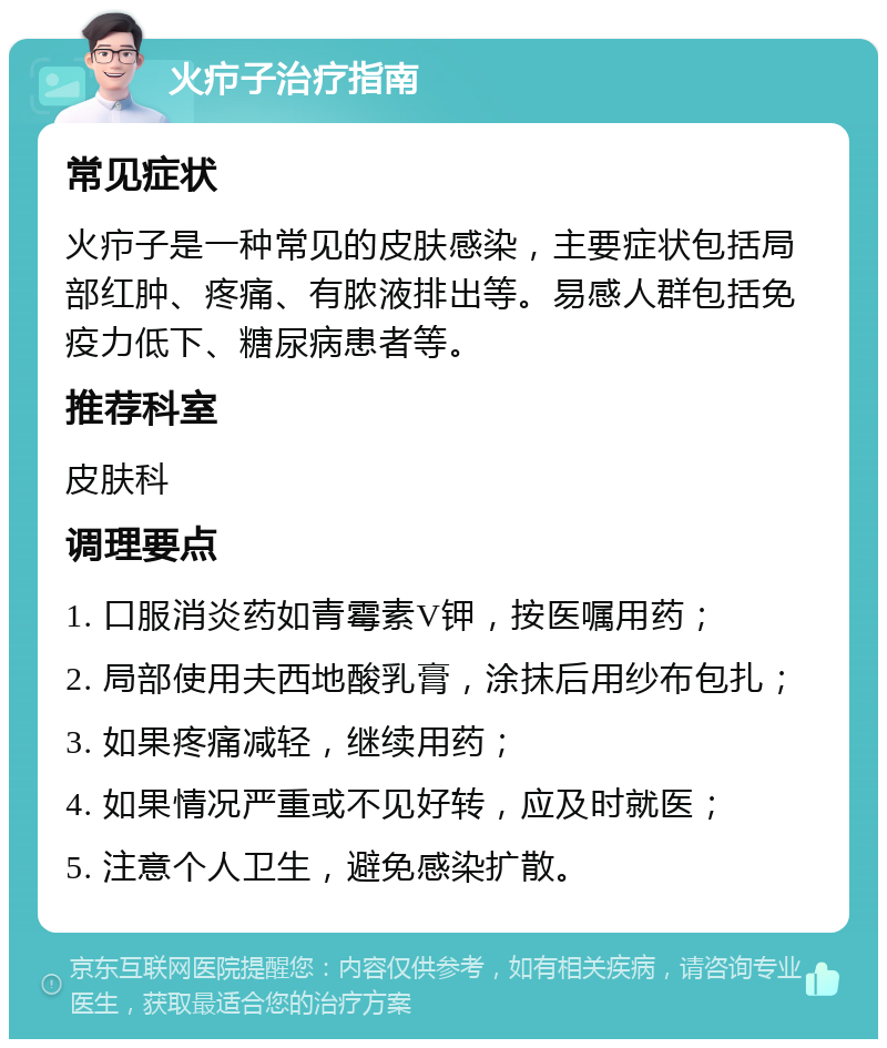 火疖子治疗指南 常见症状 火疖子是一种常见的皮肤感染，主要症状包括局部红肿、疼痛、有脓液排出等。易感人群包括免疫力低下、糖尿病患者等。 推荐科室 皮肤科 调理要点 1. 口服消炎药如青霉素V钾，按医嘱用药； 2. 局部使用夫西地酸乳膏，涂抹后用纱布包扎； 3. 如果疼痛减轻，继续用药； 4. 如果情况严重或不见好转，应及时就医； 5. 注意个人卫生，避免感染扩散。