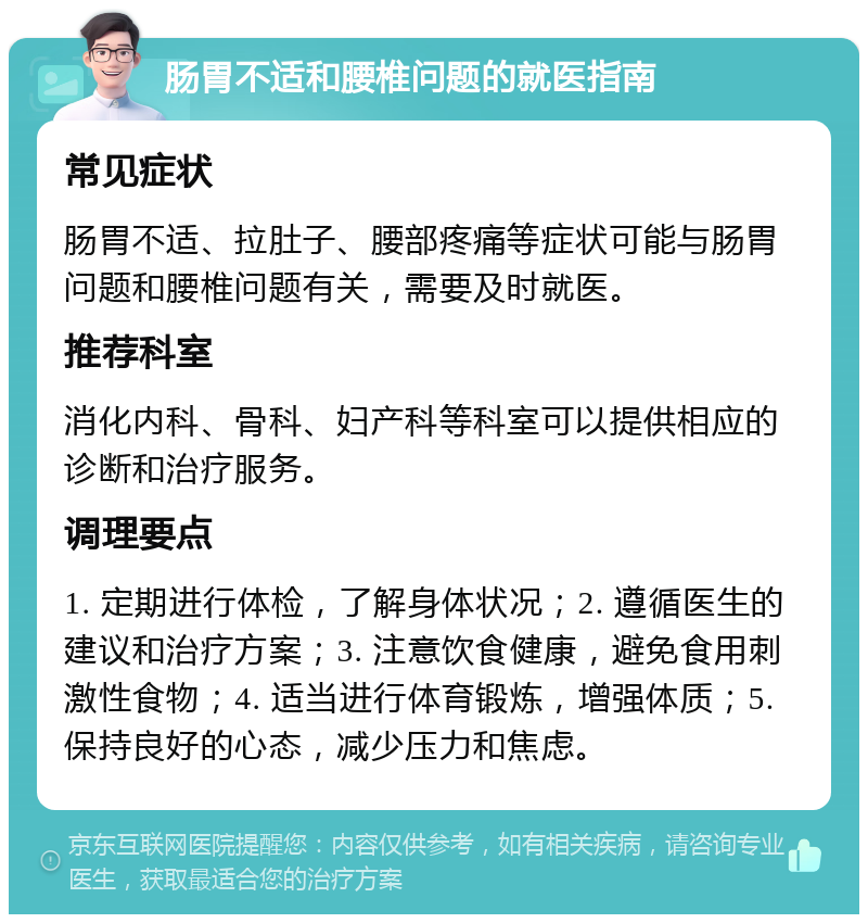 肠胃不适和腰椎问题的就医指南 常见症状 肠胃不适、拉肚子、腰部疼痛等症状可能与肠胃问题和腰椎问题有关，需要及时就医。 推荐科室 消化内科、骨科、妇产科等科室可以提供相应的诊断和治疗服务。 调理要点 1. 定期进行体检，了解身体状况；2. 遵循医生的建议和治疗方案；3. 注意饮食健康，避免食用刺激性食物；4. 适当进行体育锻炼，增强体质；5. 保持良好的心态，减少压力和焦虑。