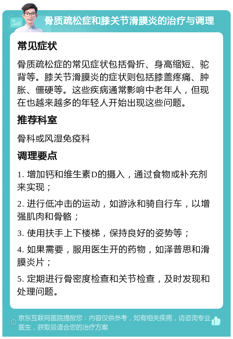 骨质疏松症和膝关节滑膜炎的治疗与调理 常见症状 骨质疏松症的常见症状包括骨折、身高缩短、驼背等。膝关节滑膜炎的症状则包括膝盖疼痛、肿胀、僵硬等。这些疾病通常影响中老年人，但现在也越来越多的年轻人开始出现这些问题。 推荐科室 骨科或风湿免疫科 调理要点 1. 增加钙和维生素D的摄入，通过食物或补充剂来实现； 2. 进行低冲击的运动，如游泳和骑自行车，以增强肌肉和骨骼； 3. 使用扶手上下楼梯，保持良好的姿势等； 4. 如果需要，服用医生开的药物，如泽普思和滑膜炎片； 5. 定期进行骨密度检查和关节检查，及时发现和处理问题。