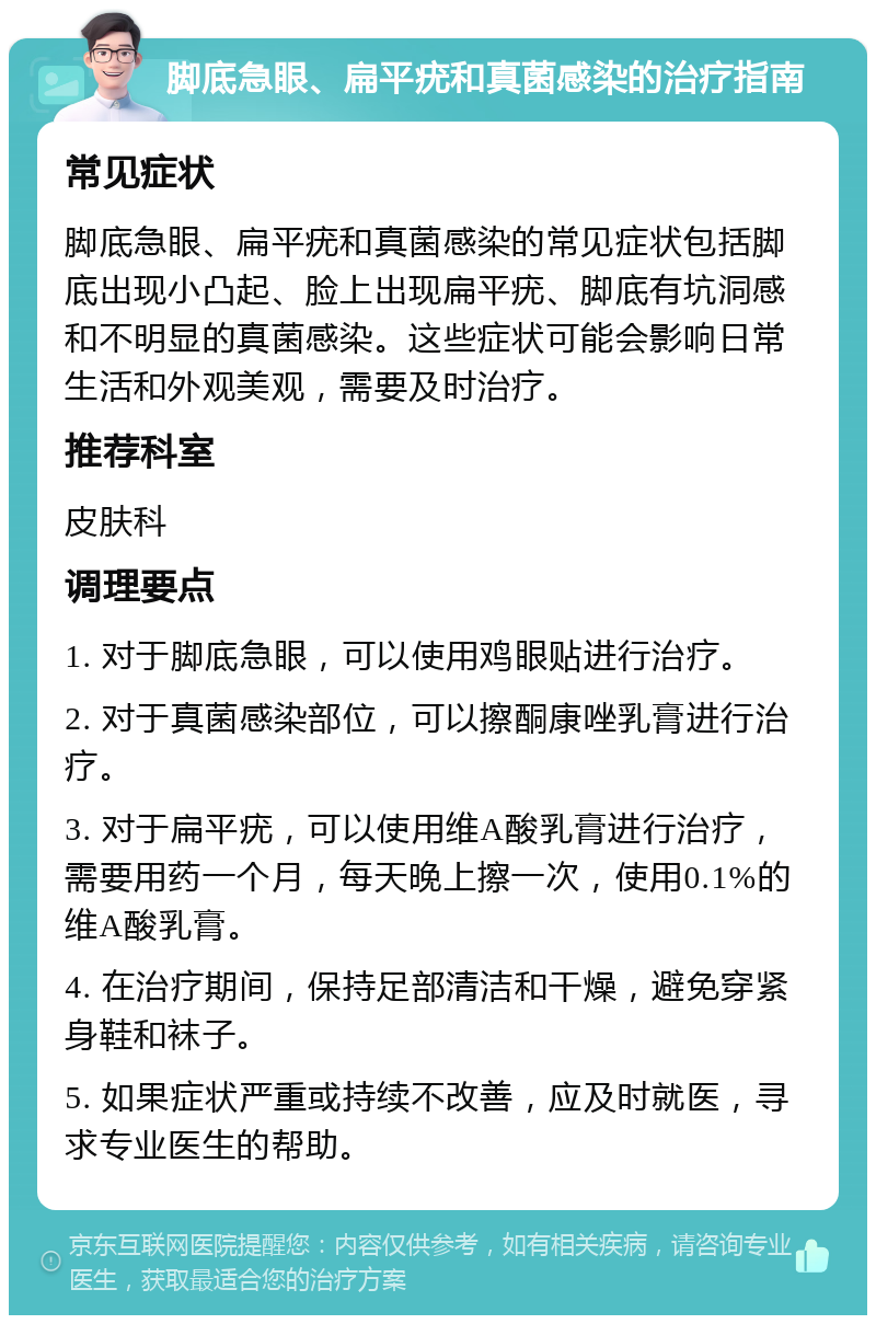 脚底急眼、扁平疣和真菌感染的治疗指南 常见症状 脚底急眼、扁平疣和真菌感染的常见症状包括脚底出现小凸起、脸上出现扁平疣、脚底有坑洞感和不明显的真菌感染。这些症状可能会影响日常生活和外观美观，需要及时治疗。 推荐科室 皮肤科 调理要点 1. 对于脚底急眼，可以使用鸡眼贴进行治疗。 2. 对于真菌感染部位，可以擦酮康唑乳膏进行治疗。 3. 对于扁平疣，可以使用维A酸乳膏进行治疗，需要用药一个月，每天晚上擦一次，使用0.1%的维A酸乳膏。 4. 在治疗期间，保持足部清洁和干燥，避免穿紧身鞋和袜子。 5. 如果症状严重或持续不改善，应及时就医，寻求专业医生的帮助。