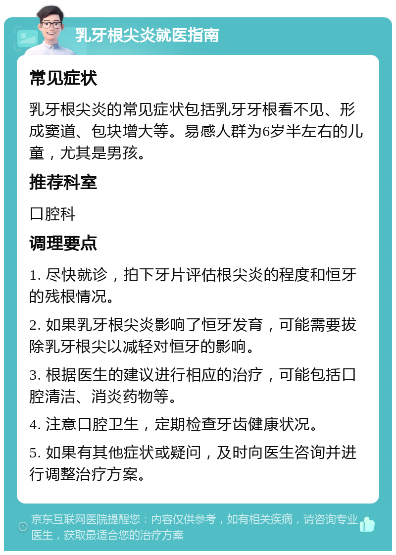 乳牙根尖炎就医指南 常见症状 乳牙根尖炎的常见症状包括乳牙牙根看不见、形成窦道、包块增大等。易感人群为6岁半左右的儿童，尤其是男孩。 推荐科室 口腔科 调理要点 1. 尽快就诊，拍下牙片评估根尖炎的程度和恒牙的残根情况。 2. 如果乳牙根尖炎影响了恒牙发育，可能需要拔除乳牙根尖以减轻对恒牙的影响。 3. 根据医生的建议进行相应的治疗，可能包括口腔清洁、消炎药物等。 4. 注意口腔卫生，定期检查牙齿健康状况。 5. 如果有其他症状或疑问，及时向医生咨询并进行调整治疗方案。