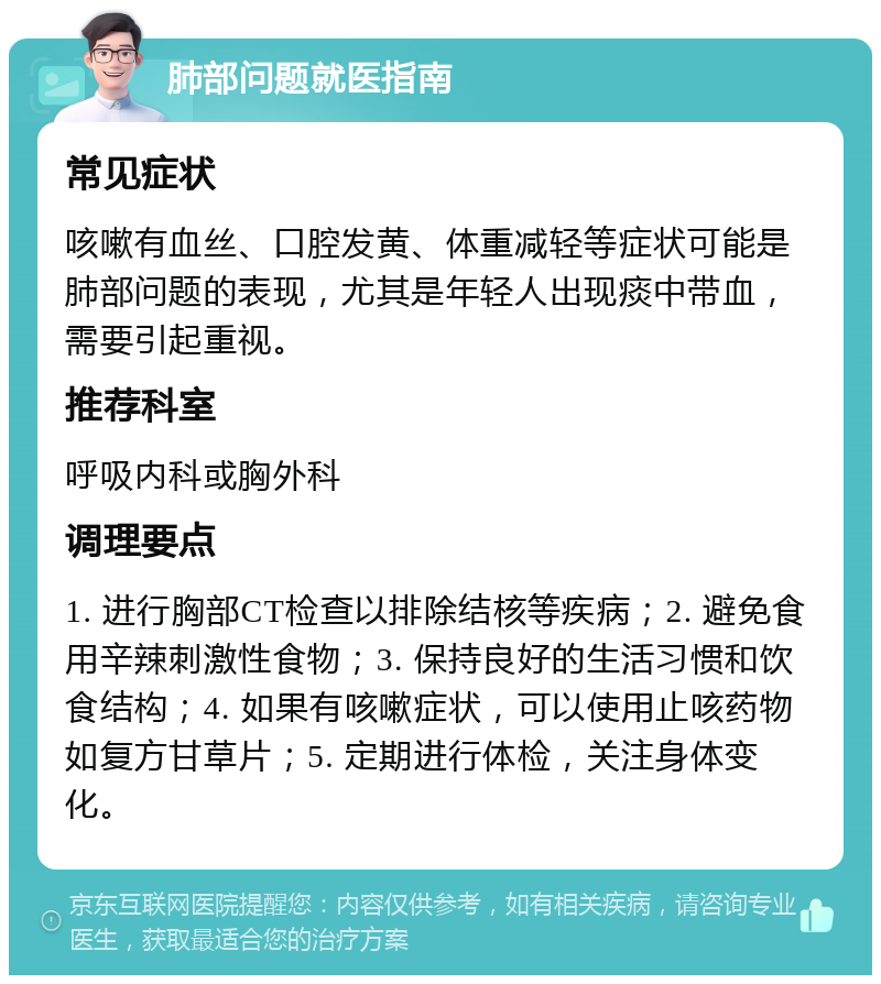 肺部问题就医指南 常见症状 咳嗽有血丝、口腔发黄、体重减轻等症状可能是肺部问题的表现，尤其是年轻人出现痰中带血，需要引起重视。 推荐科室 呼吸内科或胸外科 调理要点 1. 进行胸部CT检查以排除结核等疾病；2. 避免食用辛辣刺激性食物；3. 保持良好的生活习惯和饮食结构；4. 如果有咳嗽症状，可以使用止咳药物如复方甘草片；5. 定期进行体检，关注身体变化。