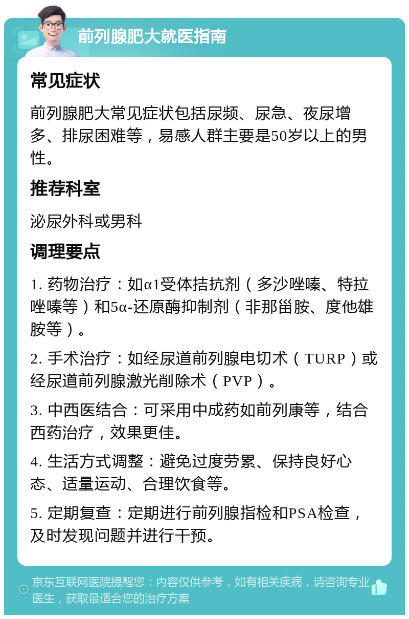 前列腺肥大就医指南 常见症状 前列腺肥大常见症状包括尿频、尿急、夜尿增多、排尿困难等，易感人群主要是50岁以上的男性。 推荐科室 泌尿外科或男科 调理要点 1. 药物治疗：如α1受体拮抗剂（多沙唑嗪、特拉唑嗪等）和5α-还原酶抑制剂（非那甾胺、度他雄胺等）。 2. 手术治疗：如经尿道前列腺电切术（TURP）或经尿道前列腺激光削除术（PVP）。 3. 中西医结合：可采用中成药如前列康等，结合西药治疗，效果更佳。 4. 生活方式调整：避免过度劳累、保持良好心态、适量运动、合理饮食等。 5. 定期复查：定期进行前列腺指检和PSA检查，及时发现问题并进行干预。