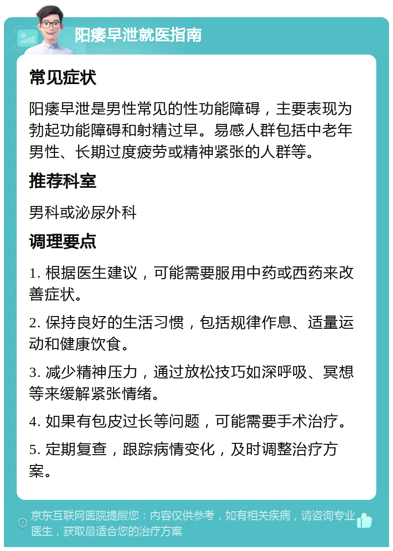 阳痿早泄就医指南 常见症状 阳痿早泄是男性常见的性功能障碍，主要表现为勃起功能障碍和射精过早。易感人群包括中老年男性、长期过度疲劳或精神紧张的人群等。 推荐科室 男科或泌尿外科 调理要点 1. 根据医生建议，可能需要服用中药或西药来改善症状。 2. 保持良好的生活习惯，包括规律作息、适量运动和健康饮食。 3. 减少精神压力，通过放松技巧如深呼吸、冥想等来缓解紧张情绪。 4. 如果有包皮过长等问题，可能需要手术治疗。 5. 定期复查，跟踪病情变化，及时调整治疗方案。