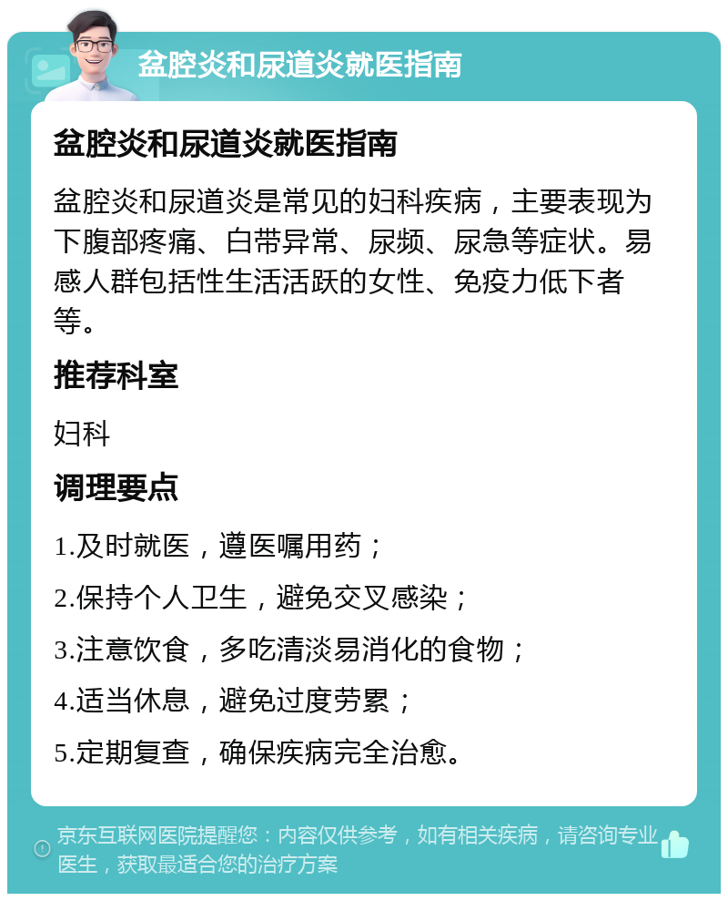 盆腔炎和尿道炎就医指南 盆腔炎和尿道炎就医指南 盆腔炎和尿道炎是常见的妇科疾病，主要表现为下腹部疼痛、白带异常、尿频、尿急等症状。易感人群包括性生活活跃的女性、免疫力低下者等。 推荐科室 妇科 调理要点 1.及时就医，遵医嘱用药； 2.保持个人卫生，避免交叉感染； 3.注意饮食，多吃清淡易消化的食物； 4.适当休息，避免过度劳累； 5.定期复查，确保疾病完全治愈。