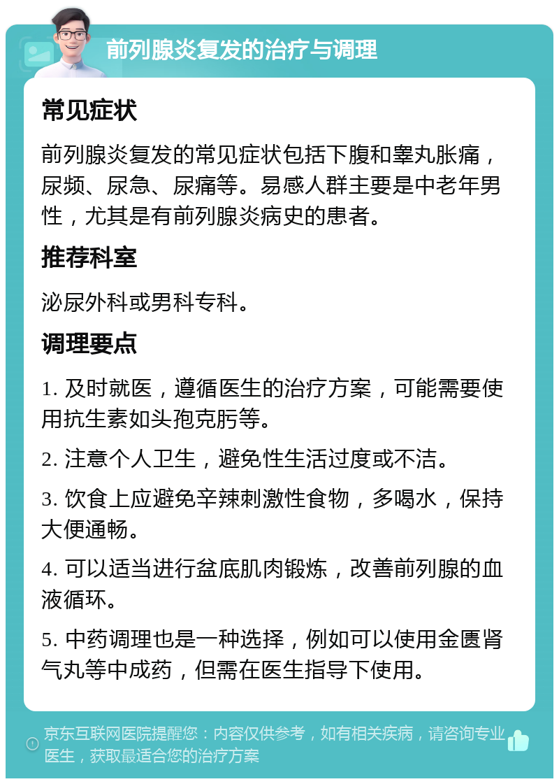 前列腺炎复发的治疗与调理 常见症状 前列腺炎复发的常见症状包括下腹和睾丸胀痛，尿频、尿急、尿痛等。易感人群主要是中老年男性，尤其是有前列腺炎病史的患者。 推荐科室 泌尿外科或男科专科。 调理要点 1. 及时就医，遵循医生的治疗方案，可能需要使用抗生素如头孢克肟等。 2. 注意个人卫生，避免性生活过度或不洁。 3. 饮食上应避免辛辣刺激性食物，多喝水，保持大便通畅。 4. 可以适当进行盆底肌肉锻炼，改善前列腺的血液循环。 5. 中药调理也是一种选择，例如可以使用金匮肾气丸等中成药，但需在医生指导下使用。