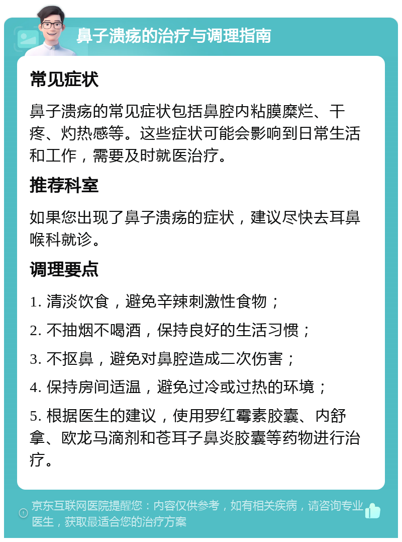 鼻子溃疡的治疗与调理指南 常见症状 鼻子溃疡的常见症状包括鼻腔内粘膜糜烂、干疼、灼热感等。这些症状可能会影响到日常生活和工作，需要及时就医治疗。 推荐科室 如果您出现了鼻子溃疡的症状，建议尽快去耳鼻喉科就诊。 调理要点 1. 清淡饮食，避免辛辣刺激性食物； 2. 不抽烟不喝酒，保持良好的生活习惯； 3. 不抠鼻，避免对鼻腔造成二次伤害； 4. 保持房间适温，避免过冷或过热的环境； 5. 根据医生的建议，使用罗红霉素胶囊、内舒拿、欧龙马滴剂和苍耳子鼻炎胶囊等药物进行治疗。