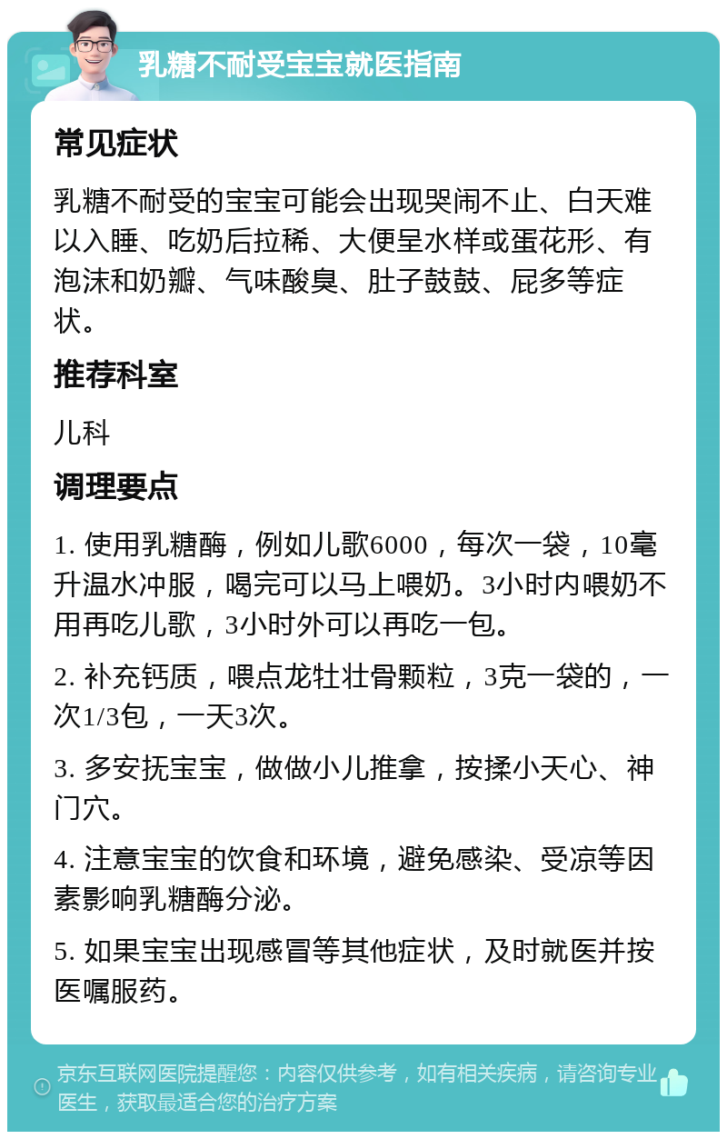 乳糖不耐受宝宝就医指南 常见症状 乳糖不耐受的宝宝可能会出现哭闹不止、白天难以入睡、吃奶后拉稀、大便呈水样或蛋花形、有泡沫和奶瓣、气味酸臭、肚子鼓鼓、屁多等症状。 推荐科室 儿科 调理要点 1. 使用乳糖酶，例如儿歌6000，每次一袋，10毫升温水冲服，喝完可以马上喂奶。3小时内喂奶不用再吃儿歌，3小时外可以再吃一包。 2. 补充钙质，喂点龙牡壮骨颗粒，3克一袋的，一次1/3包，一天3次。 3. 多安抚宝宝，做做小儿推拿，按揉小天心、神门穴。 4. 注意宝宝的饮食和环境，避免感染、受凉等因素影响乳糖酶分泌。 5. 如果宝宝出现感冒等其他症状，及时就医并按医嘱服药。