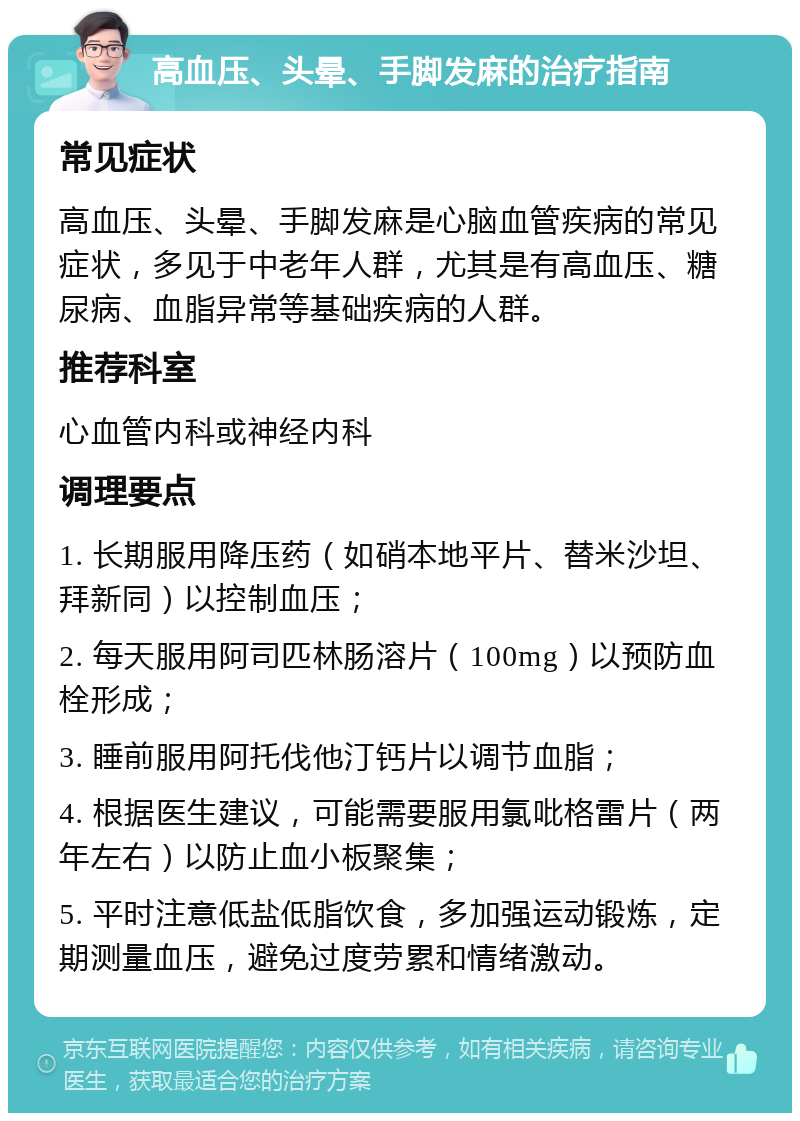 高血压、头晕、手脚发麻的治疗指南 常见症状 高血压、头晕、手脚发麻是心脑血管疾病的常见症状，多见于中老年人群，尤其是有高血压、糖尿病、血脂异常等基础疾病的人群。 推荐科室 心血管内科或神经内科 调理要点 1. 长期服用降压药（如硝本地平片、替米沙坦、拜新同）以控制血压； 2. 每天服用阿司匹林肠溶片（100mg）以预防血栓形成； 3. 睡前服用阿托伐他汀钙片以调节血脂； 4. 根据医生建议，可能需要服用氯吡格雷片（两年左右）以防止血小板聚集； 5. 平时注意低盐低脂饮食，多加强运动锻炼，定期测量血压，避免过度劳累和情绪激动。