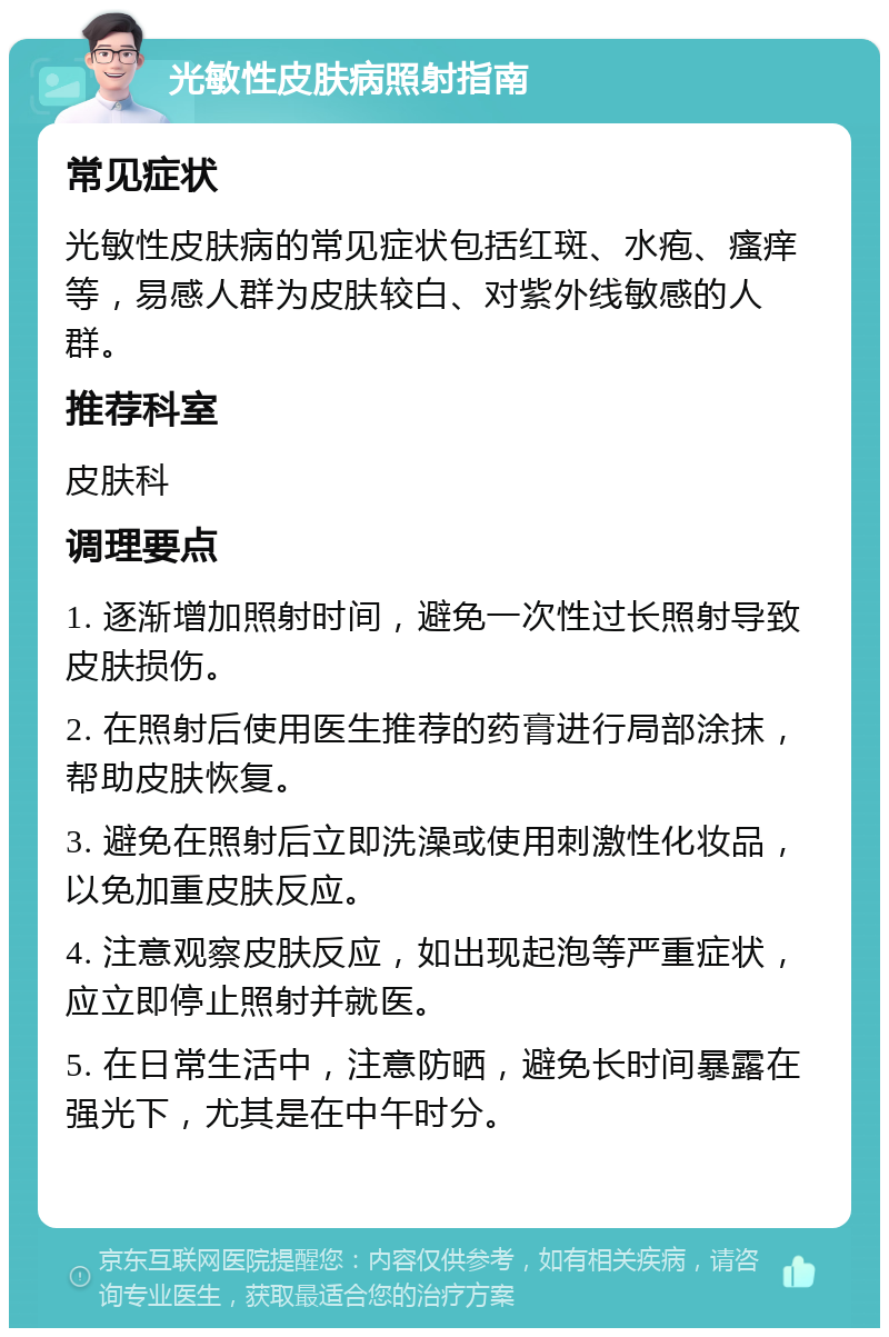 光敏性皮肤病照射指南 常见症状 光敏性皮肤病的常见症状包括红斑、水疱、瘙痒等，易感人群为皮肤较白、对紫外线敏感的人群。 推荐科室 皮肤科 调理要点 1. 逐渐增加照射时间，避免一次性过长照射导致皮肤损伤。 2. 在照射后使用医生推荐的药膏进行局部涂抹，帮助皮肤恢复。 3. 避免在照射后立即洗澡或使用刺激性化妆品，以免加重皮肤反应。 4. 注意观察皮肤反应，如出现起泡等严重症状，应立即停止照射并就医。 5. 在日常生活中，注意防晒，避免长时间暴露在强光下，尤其是在中午时分。