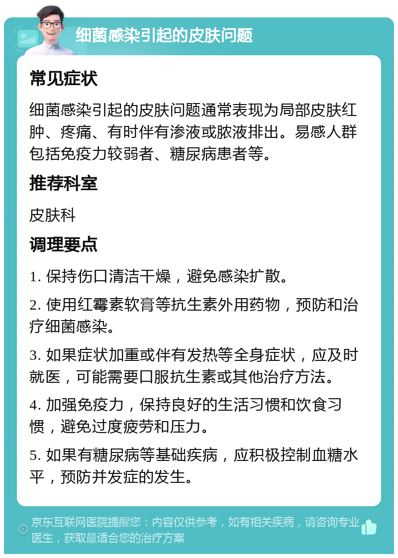 细菌感染引起的皮肤问题 常见症状 细菌感染引起的皮肤问题通常表现为局部皮肤红肿、疼痛、有时伴有渗液或脓液排出。易感人群包括免疫力较弱者、糖尿病患者等。 推荐科室 皮肤科 调理要点 1. 保持伤口清洁干燥，避免感染扩散。 2. 使用红霉素软膏等抗生素外用药物，预防和治疗细菌感染。 3. 如果症状加重或伴有发热等全身症状，应及时就医，可能需要口服抗生素或其他治疗方法。 4. 加强免疫力，保持良好的生活习惯和饮食习惯，避免过度疲劳和压力。 5. 如果有糖尿病等基础疾病，应积极控制血糖水平，预防并发症的发生。