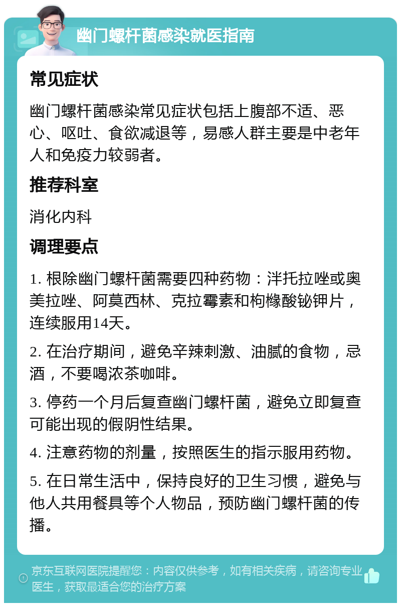 幽门螺杆菌感染就医指南 常见症状 幽门螺杆菌感染常见症状包括上腹部不适、恶心、呕吐、食欲减退等，易感人群主要是中老年人和免疫力较弱者。 推荐科室 消化内科 调理要点 1. 根除幽门螺杆菌需要四种药物：泮托拉唑或奥美拉唑、阿莫西林、克拉霉素和枸橼酸铋钾片，连续服用14天。 2. 在治疗期间，避免辛辣刺激、油腻的食物，忌酒，不要喝浓茶咖啡。 3. 停药一个月后复查幽门螺杆菌，避免立即复查可能出现的假阴性结果。 4. 注意药物的剂量，按照医生的指示服用药物。 5. 在日常生活中，保持良好的卫生习惯，避免与他人共用餐具等个人物品，预防幽门螺杆菌的传播。