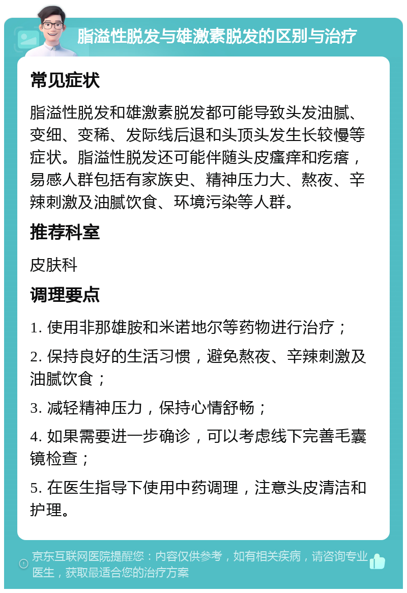 脂溢性脱发与雄激素脱发的区别与治疗 常见症状 脂溢性脱发和雄激素脱发都可能导致头发油腻、变细、变稀、发际线后退和头顶头发生长较慢等症状。脂溢性脱发还可能伴随头皮瘙痒和疙瘩，易感人群包括有家族史、精神压力大、熬夜、辛辣刺激及油腻饮食、环境污染等人群。 推荐科室 皮肤科 调理要点 1. 使用非那雄胺和米诺地尔等药物进行治疗； 2. 保持良好的生活习惯，避免熬夜、辛辣刺激及油腻饮食； 3. 减轻精神压力，保持心情舒畅； 4. 如果需要进一步确诊，可以考虑线下完善毛囊镜检查； 5. 在医生指导下使用中药调理，注意头皮清洁和护理。