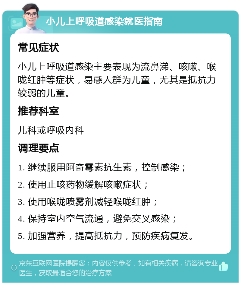 小儿上呼吸道感染就医指南 常见症状 小儿上呼吸道感染主要表现为流鼻涕、咳嗽、喉咙红肿等症状，易感人群为儿童，尤其是抵抗力较弱的儿童。 推荐科室 儿科或呼吸内科 调理要点 1. 继续服用阿奇霉素抗生素，控制感染； 2. 使用止咳药物缓解咳嗽症状； 3. 使用喉咙喷雾剂减轻喉咙红肿； 4. 保持室内空气流通，避免交叉感染； 5. 加强营养，提高抵抗力，预防疾病复发。