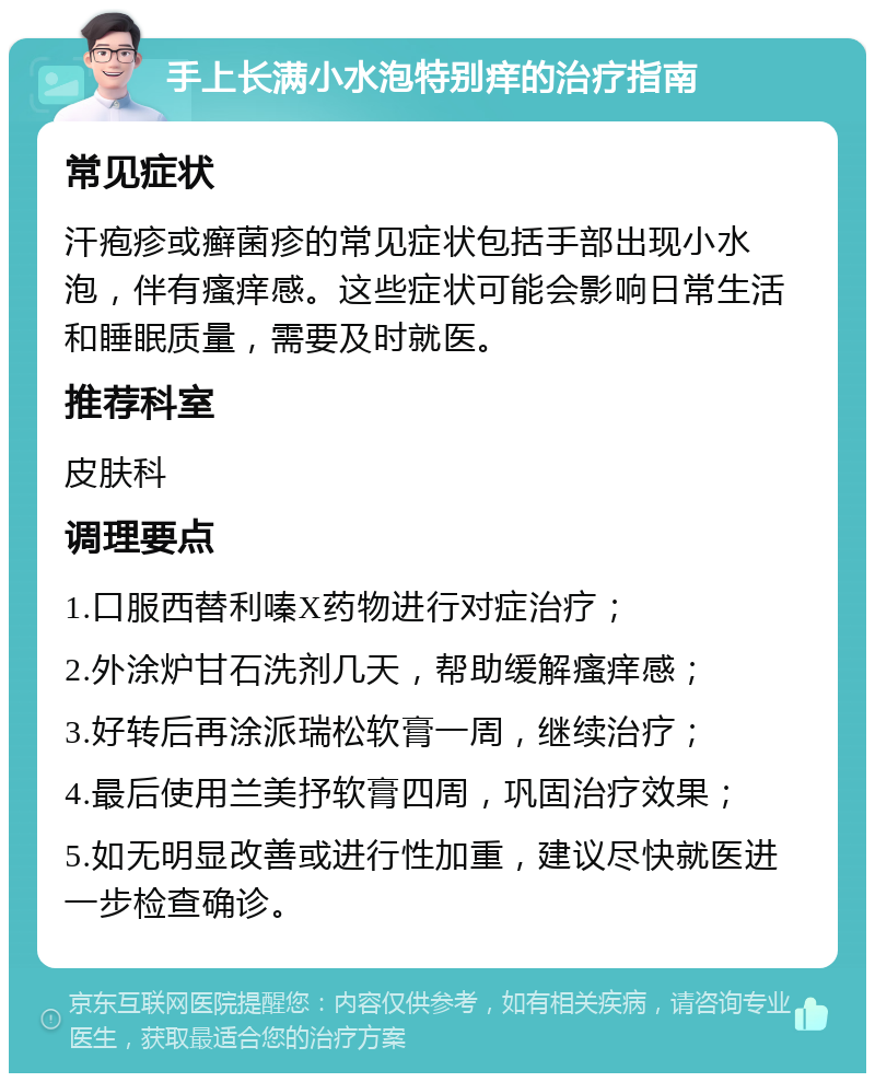 手上长满小水泡特别痒的治疗指南 常见症状 汗疱疹或癣菌疹的常见症状包括手部出现小水泡，伴有瘙痒感。这些症状可能会影响日常生活和睡眠质量，需要及时就医。 推荐科室 皮肤科 调理要点 1.口服西替利嗪X药物进行对症治疗； 2.外涂炉甘石洗剂几天，帮助缓解瘙痒感； 3.好转后再涂派瑞松软膏一周，继续治疗； 4.最后使用兰美抒软膏四周，巩固治疗效果； 5.如无明显改善或进行性加重，建议尽快就医进一步检查确诊。