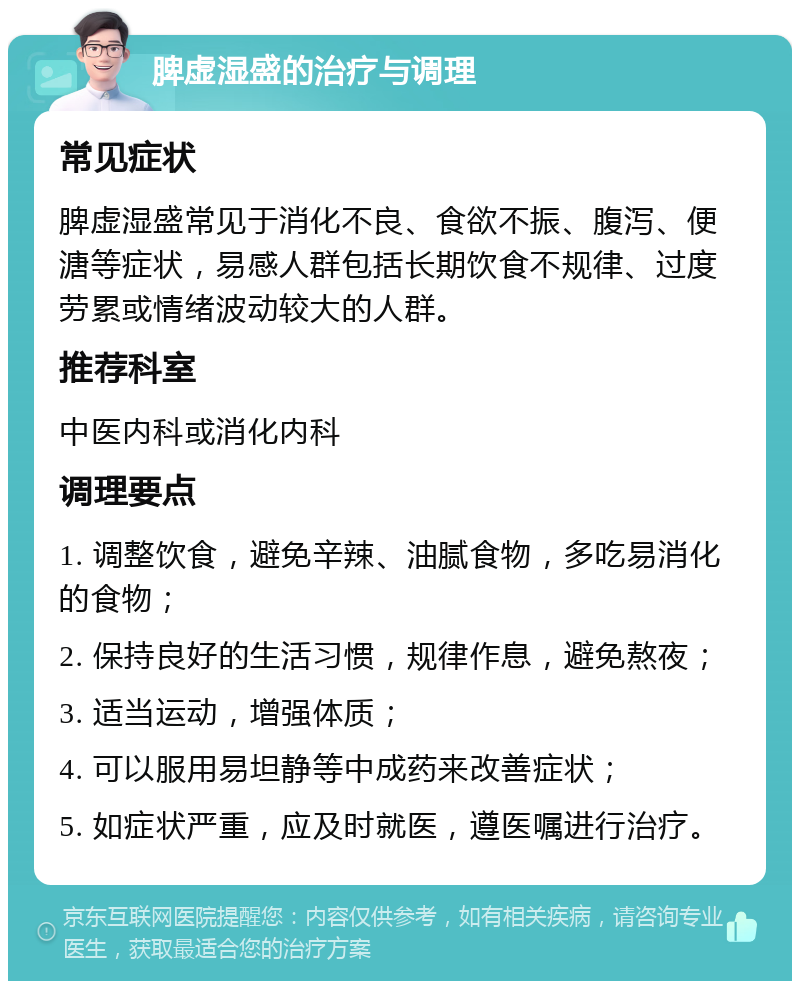 脾虚湿盛的治疗与调理 常见症状 脾虚湿盛常见于消化不良、食欲不振、腹泻、便溏等症状，易感人群包括长期饮食不规律、过度劳累或情绪波动较大的人群。 推荐科室 中医内科或消化内科 调理要点 1. 调整饮食，避免辛辣、油腻食物，多吃易消化的食物； 2. 保持良好的生活习惯，规律作息，避免熬夜； 3. 适当运动，增强体质； 4. 可以服用易坦静等中成药来改善症状； 5. 如症状严重，应及时就医，遵医嘱进行治疗。