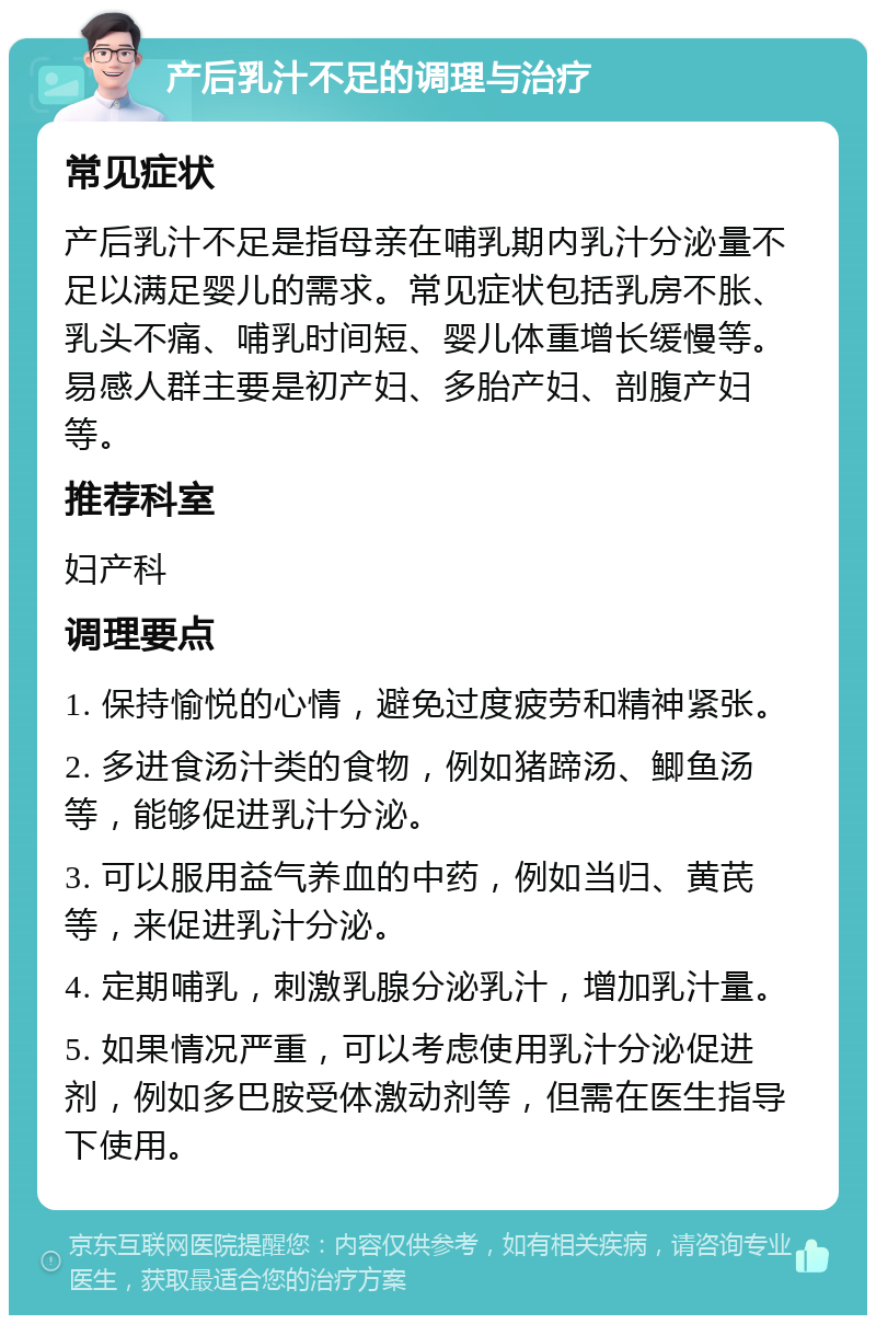 产后乳汁不足的调理与治疗 常见症状 产后乳汁不足是指母亲在哺乳期内乳汁分泌量不足以满足婴儿的需求。常见症状包括乳房不胀、乳头不痛、哺乳时间短、婴儿体重增长缓慢等。易感人群主要是初产妇、多胎产妇、剖腹产妇等。 推荐科室 妇产科 调理要点 1. 保持愉悦的心情，避免过度疲劳和精神紧张。 2. 多进食汤汁类的食物，例如猪蹄汤、鲫鱼汤等，能够促进乳汁分泌。 3. 可以服用益气养血的中药，例如当归、黄芪等，来促进乳汁分泌。 4. 定期哺乳，刺激乳腺分泌乳汁，增加乳汁量。 5. 如果情况严重，可以考虑使用乳汁分泌促进剂，例如多巴胺受体激动剂等，但需在医生指导下使用。