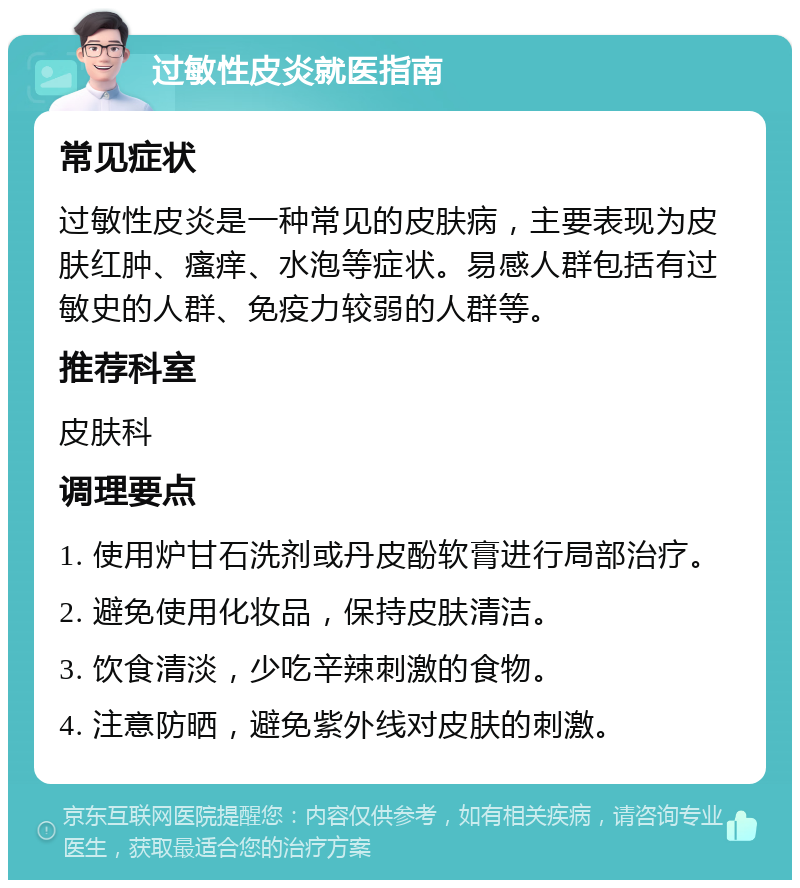 过敏性皮炎就医指南 常见症状 过敏性皮炎是一种常见的皮肤病，主要表现为皮肤红肿、瘙痒、水泡等症状。易感人群包括有过敏史的人群、免疫力较弱的人群等。 推荐科室 皮肤科 调理要点 1. 使用炉甘石洗剂或丹皮酚软膏进行局部治疗。 2. 避免使用化妆品，保持皮肤清洁。 3. 饮食清淡，少吃辛辣刺激的食物。 4. 注意防晒，避免紫外线对皮肤的刺激。