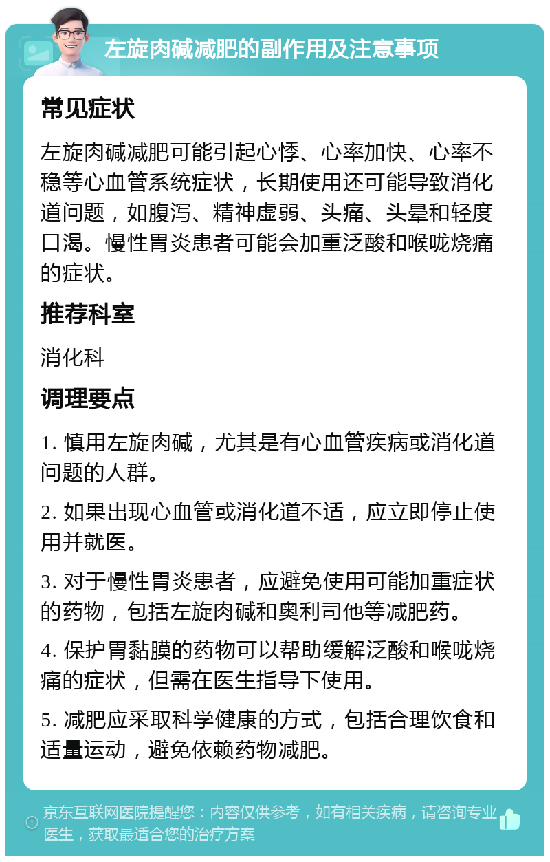 左旋肉碱减肥的副作用及注意事项 常见症状 左旋肉碱减肥可能引起心悸、心率加快、心率不稳等心血管系统症状，长期使用还可能导致消化道问题，如腹泻、精神虚弱、头痛、头晕和轻度口渴。慢性胃炎患者可能会加重泛酸和喉咙烧痛的症状。 推荐科室 消化科 调理要点 1. 慎用左旋肉碱，尤其是有心血管疾病或消化道问题的人群。 2. 如果出现心血管或消化道不适，应立即停止使用并就医。 3. 对于慢性胃炎患者，应避免使用可能加重症状的药物，包括左旋肉碱和奥利司他等减肥药。 4. 保护胃黏膜的药物可以帮助缓解泛酸和喉咙烧痛的症状，但需在医生指导下使用。 5. 减肥应采取科学健康的方式，包括合理饮食和适量运动，避免依赖药物减肥。