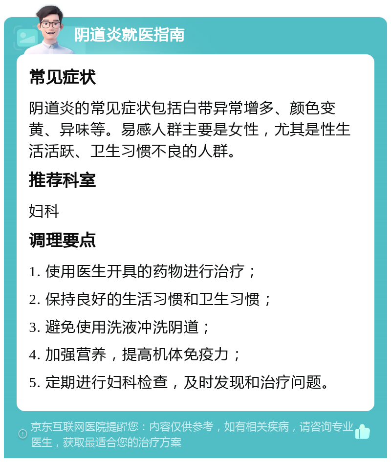 阴道炎就医指南 常见症状 阴道炎的常见症状包括白带异常增多、颜色变黄、异味等。易感人群主要是女性，尤其是性生活活跃、卫生习惯不良的人群。 推荐科室 妇科 调理要点 1. 使用医生开具的药物进行治疗； 2. 保持良好的生活习惯和卫生习惯； 3. 避免使用洗液冲洗阴道； 4. 加强营养，提高机体免疫力； 5. 定期进行妇科检查，及时发现和治疗问题。