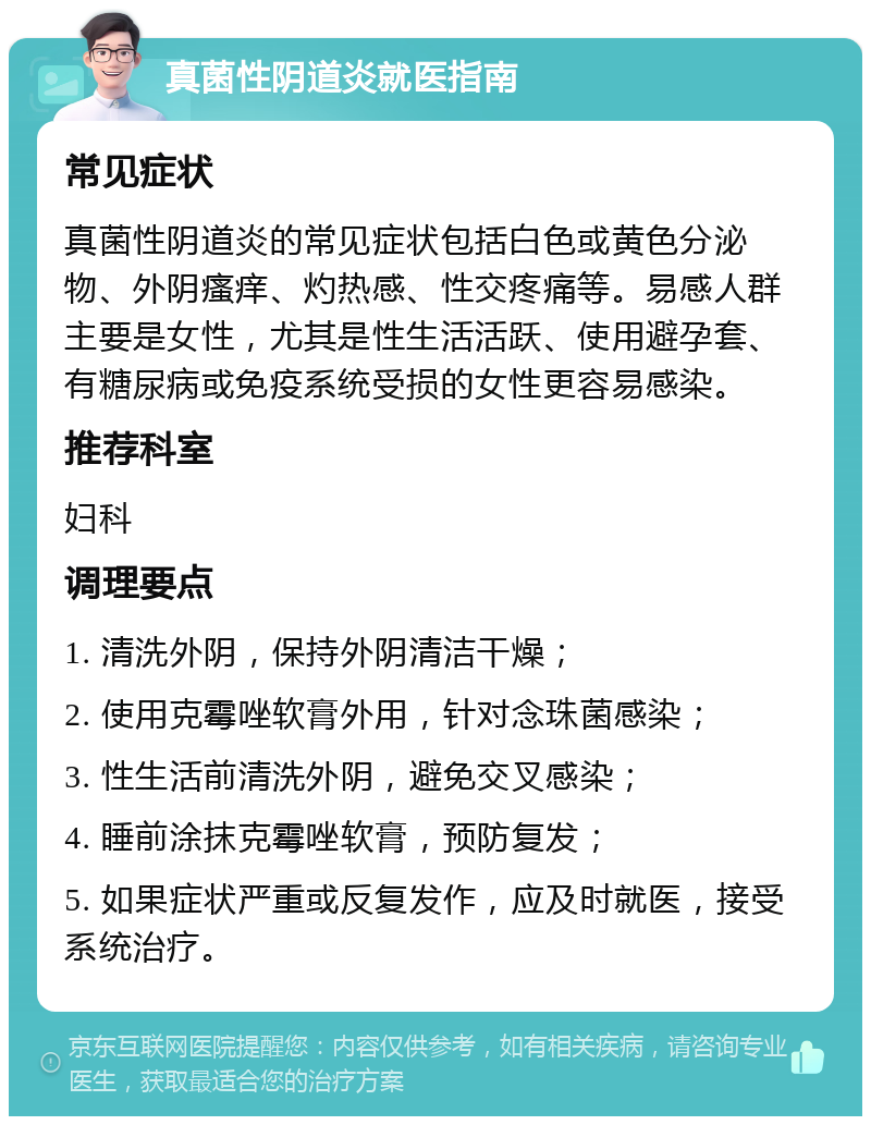 真菌性阴道炎就医指南 常见症状 真菌性阴道炎的常见症状包括白色或黄色分泌物、外阴瘙痒、灼热感、性交疼痛等。易感人群主要是女性，尤其是性生活活跃、使用避孕套、有糖尿病或免疫系统受损的女性更容易感染。 推荐科室 妇科 调理要点 1. 清洗外阴，保持外阴清洁干燥； 2. 使用克霉唑软膏外用，针对念珠菌感染； 3. 性生活前清洗外阴，避免交叉感染； 4. 睡前涂抹克霉唑软膏，预防复发； 5. 如果症状严重或反复发作，应及时就医，接受系统治疗。