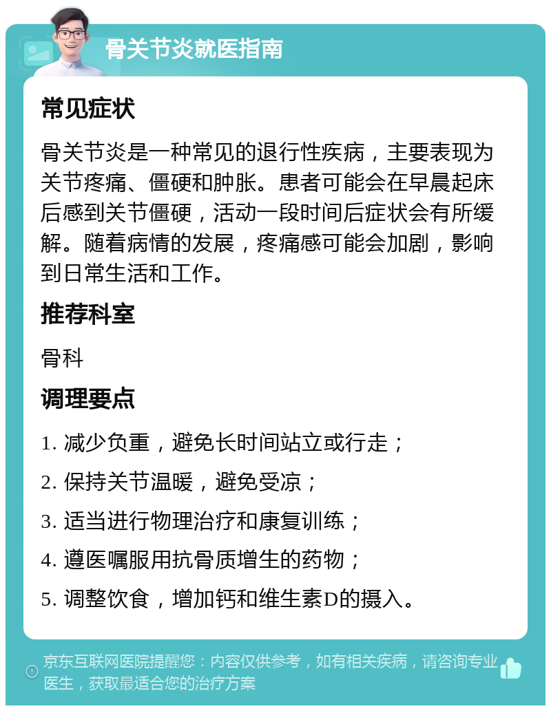 骨关节炎就医指南 常见症状 骨关节炎是一种常见的退行性疾病，主要表现为关节疼痛、僵硬和肿胀。患者可能会在早晨起床后感到关节僵硬，活动一段时间后症状会有所缓解。随着病情的发展，疼痛感可能会加剧，影响到日常生活和工作。 推荐科室 骨科 调理要点 1. 减少负重，避免长时间站立或行走； 2. 保持关节温暖，避免受凉； 3. 适当进行物理治疗和康复训练； 4. 遵医嘱服用抗骨质增生的药物； 5. 调整饮食，增加钙和维生素D的摄入。