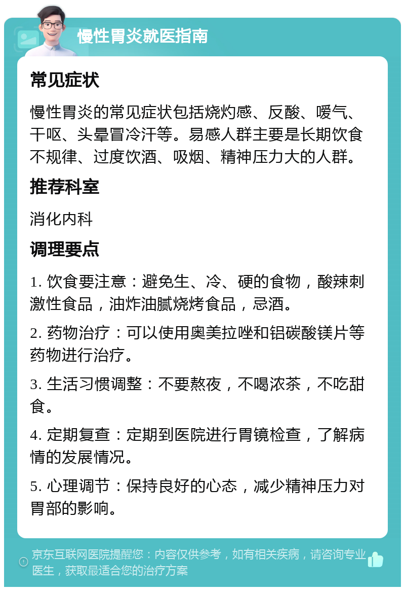 慢性胃炎就医指南 常见症状 慢性胃炎的常见症状包括烧灼感、反酸、嗳气、干呕、头晕冒冷汗等。易感人群主要是长期饮食不规律、过度饮酒、吸烟、精神压力大的人群。 推荐科室 消化内科 调理要点 1. 饮食要注意：避免生、冷、硬的食物，酸辣刺激性食品，油炸油腻烧烤食品，忌酒。 2. 药物治疗：可以使用奥美拉唑和铝碳酸镁片等药物进行治疗。 3. 生活习惯调整：不要熬夜，不喝浓茶，不吃甜食。 4. 定期复查：定期到医院进行胃镜检查，了解病情的发展情况。 5. 心理调节：保持良好的心态，减少精神压力对胃部的影响。