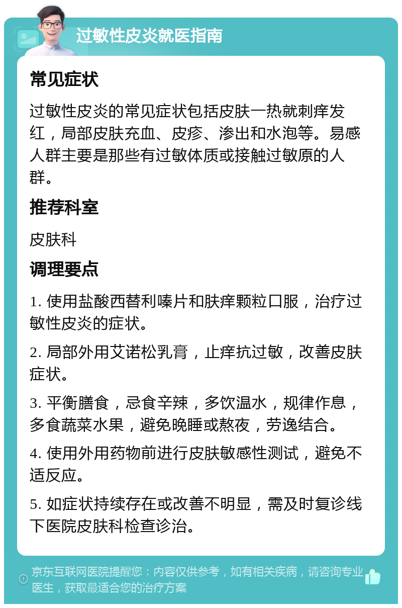 过敏性皮炎就医指南 常见症状 过敏性皮炎的常见症状包括皮肤一热就刺痒发红，局部皮肤充血、皮疹、渗出和水泡等。易感人群主要是那些有过敏体质或接触过敏原的人群。 推荐科室 皮肤科 调理要点 1. 使用盐酸西替利嗪片和肤痒颗粒口服，治疗过敏性皮炎的症状。 2. 局部外用艾诺松乳膏，止痒抗过敏，改善皮肤症状。 3. 平衡膳食，忌食辛辣，多饮温水，规律作息，多食蔬菜水果，避免晚睡或熬夜，劳逸结合。 4. 使用外用药物前进行皮肤敏感性测试，避免不适反应。 5. 如症状持续存在或改善不明显，需及时复诊线下医院皮肤科检查诊治。