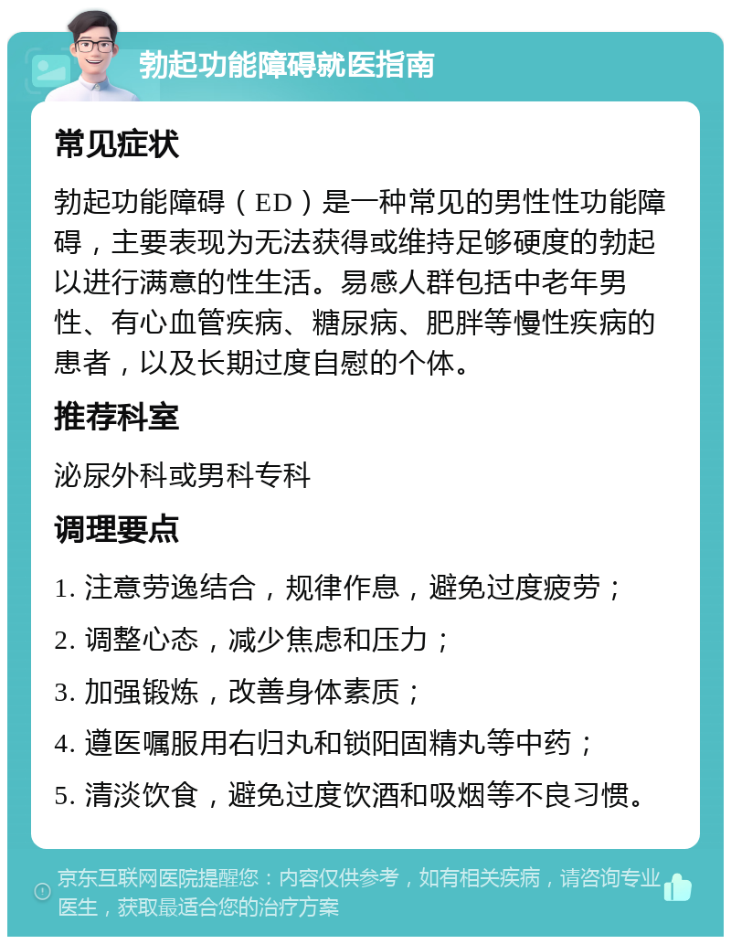 勃起功能障碍就医指南 常见症状 勃起功能障碍（ED）是一种常见的男性性功能障碍，主要表现为无法获得或维持足够硬度的勃起以进行满意的性生活。易感人群包括中老年男性、有心血管疾病、糖尿病、肥胖等慢性疾病的患者，以及长期过度自慰的个体。 推荐科室 泌尿外科或男科专科 调理要点 1. 注意劳逸结合，规律作息，避免过度疲劳； 2. 调整心态，减少焦虑和压力； 3. 加强锻炼，改善身体素质； 4. 遵医嘱服用右归丸和锁阳固精丸等中药； 5. 清淡饮食，避免过度饮酒和吸烟等不良习惯。