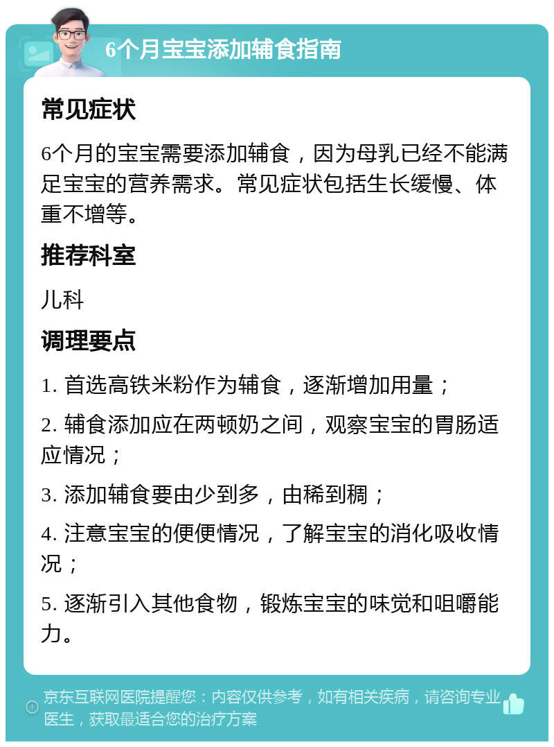 6个月宝宝添加辅食指南 常见症状 6个月的宝宝需要添加辅食，因为母乳已经不能满足宝宝的营养需求。常见症状包括生长缓慢、体重不增等。 推荐科室 儿科 调理要点 1. 首选高铁米粉作为辅食，逐渐增加用量； 2. 辅食添加应在两顿奶之间，观察宝宝的胃肠适应情况； 3. 添加辅食要由少到多，由稀到稠； 4. 注意宝宝的便便情况，了解宝宝的消化吸收情况； 5. 逐渐引入其他食物，锻炼宝宝的味觉和咀嚼能力。