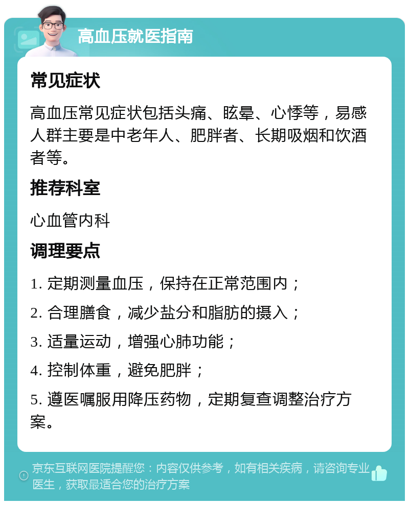 高血压就医指南 常见症状 高血压常见症状包括头痛、眩晕、心悸等，易感人群主要是中老年人、肥胖者、长期吸烟和饮酒者等。 推荐科室 心血管内科 调理要点 1. 定期测量血压，保持在正常范围内； 2. 合理膳食，减少盐分和脂肪的摄入； 3. 适量运动，增强心肺功能； 4. 控制体重，避免肥胖； 5. 遵医嘱服用降压药物，定期复查调整治疗方案。